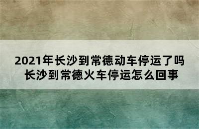 2021年长沙到常德动车停运了吗 长沙到常德火车停运怎么回事